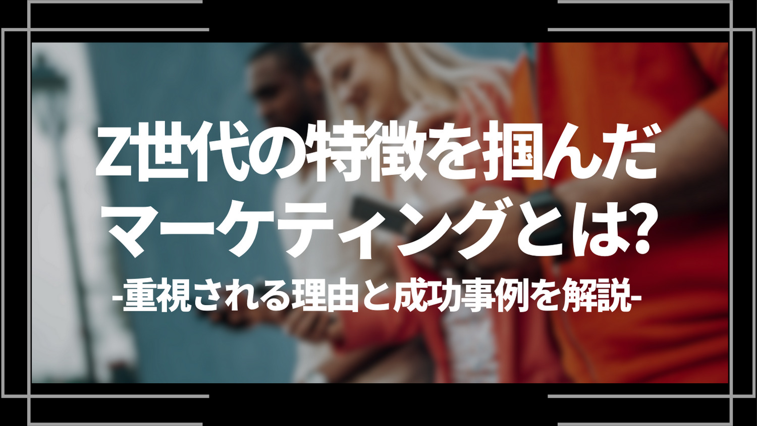 z世代の特徴を掴んだマーケティングとは？